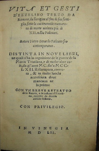 Pietro (i.e. Sebastiano Fausto) Gerardo Vita et gesti d'Ezzelino terzo da Romano, da l'origine al fine di sua famiglia, sotto la cui tirannide mancarono di morte violenta più di XII. millia Padovani. Autore Pietro Gerardo padoano suo contemporaneo. Distinta in nove Libri, ne quali s'ha la cognitione de le guerre de la Marca Trivisana, e di molte altre cose, da gl'anni MC. fin'a MCCLXII. Ristampata, corretta, & in molti luochi accresciuta dove mancava ne la prima:con un breve de la statura e de costuumi d'Ezzelino... 1552 in Vinegia per Comin da Trino, di Monferrato (al colophon)